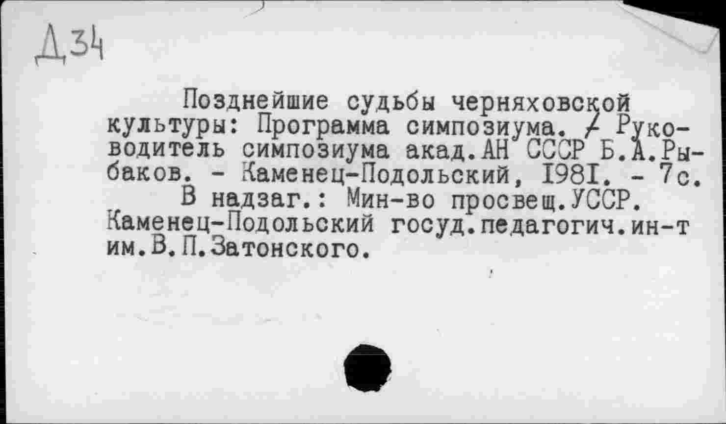 ﻿Позднейшие судьбы Черняховской культуры: Программа симпозиума. / Руководитель симпозиума акад.АН ССОР Б.А.Рыбаков. - Каменец-Подольский, 1981. - 7с.
В надзаг.: Мин-во просвещ.УССР. Каменец-Подольский госуд.педагогии.ин-т им.В.П.Затонского.